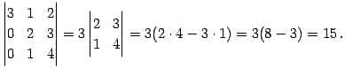 $\displaystyle \begin{vmatrix}3 & 1 & 2 \\ 0 & 2 & 3 \\ 0 & 1 & 4 \end{vmatrix}= 3 \begin{vmatrix}2 & 3 \\ 1 & 4 \end{vmatrix}= 3(2\cdot4-3\cdot1)= 3(8-3)=15\,.$