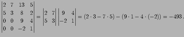 $\displaystyle \begin{vmatrix}2 & 7 & 13 & 5 \\ 5 & 3 & 8 & 2 \\ 0 & 0 & 9 & 4 \...
... & 4 \\ -2 & 1 \end{vmatrix} = (2\cdot3-7\cdot5)- (9\cdot1-4\cdot(-2))= -493\,.$