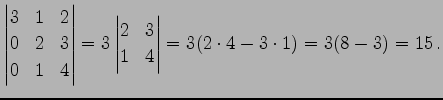 $\displaystyle \begin{vmatrix}3 & 1 & 2 \\ 0 & 2 & 3 \\ 0 & 1 & 4 \end{vmatrix}= 3 \begin{vmatrix}2 & 3 \\ 1 & 4 \end{vmatrix}= 3(2\cdot4-3\cdot1)= 3(8-3)=15\,.$