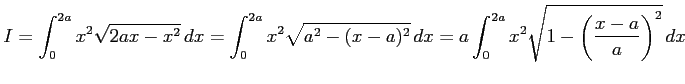 $\displaystyle I= \int_{0}^{2a}x^2\sqrt{2ax-x^2}\,dx= \int_{0}^{2a}x^2\sqrt{a^2-(x-a)^2}\,dx= a\int_{0}^{2a}x^2\sqrt{1-\left(\frac{x-a}{a}\right)^2}\,dx$